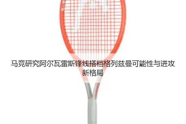 马竞研究阿尔瓦雷斯锋线搭档格列兹曼可能性与进攻新格局