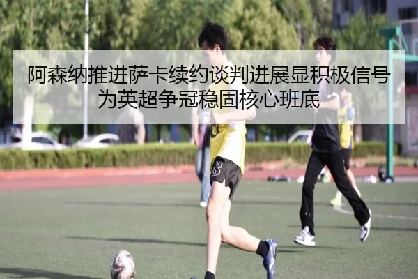阿森纳推进萨卡续约谈判进展显积极信号为英超争冠稳固核心班底