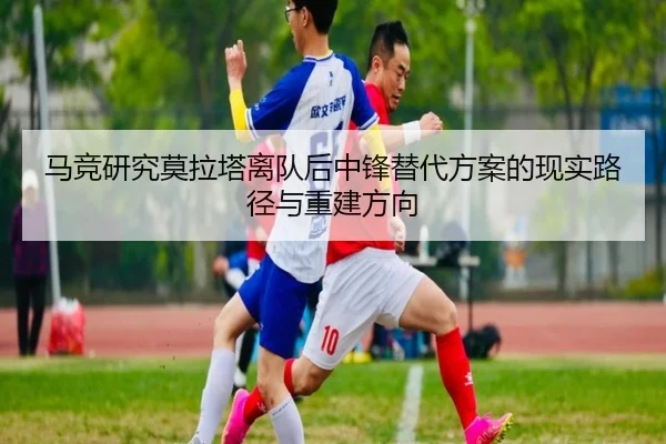 马竞研究莫拉塔离队后中锋替代方案的现实路径与重建方向