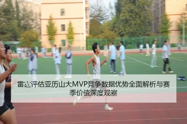 雷霆评估亚历山大MVP竞争数据优势全面解析与赛季价值深度观察