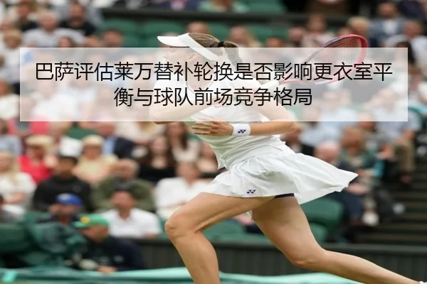 巴萨评估莱万替补轮换是否影响更衣室平衡与球队前场竞争格局