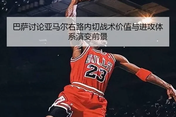 巴萨讨论亚马尔右路内切战术价值与进攻体系演变前景