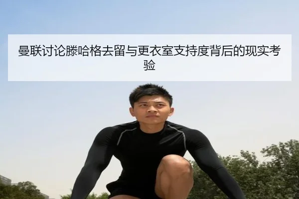 曼联讨论滕哈格去留与更衣室支持度背后的现实考验