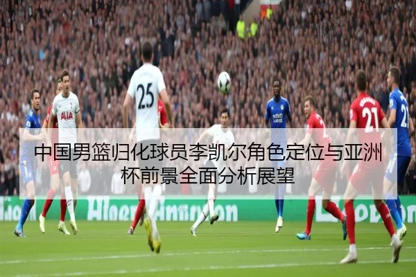 中国男篮归化球员李凯尔角色定位与亚洲杯前景全面分析展望