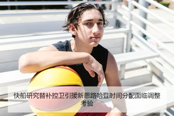 快船研究替补控卫引援新思路哈登时间分配面临调整考验